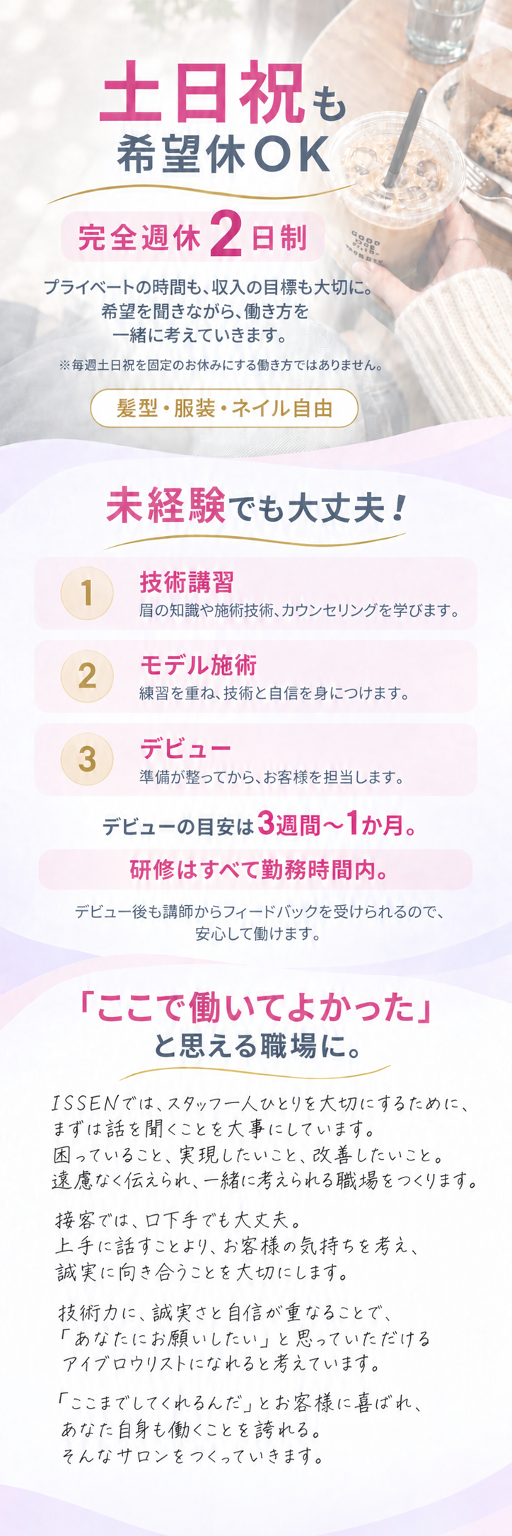 土日祝も希望休OK。完全週休2日制。希望を聞きながら働き方を一緒に考えます。毎週土日祝固定のお休みではありません。髪型・服装・ネイル自由。未経験でも大丈夫。技術講習、モデル施術、デビューの順に学び、目安は3週間から1か月。研修はすべて勤務時間内。デビュー後も講師からフィードバックを受けられます。ISSENではスタッフ一人ひとりを大切にするため、まずは話を聞くことを大事にしています。